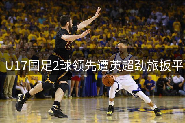 U17国足2球领先遭英超劲旅扳平 赵松源惊艳表现难掩防守顽疾